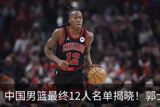 中国男篮最终12人名单揭晓！郭士强启用五锋战术，两名球员遗憾落选